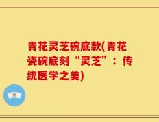 青花灵芝碗底款(青花瓷碗底刻“灵芝”：传统医学之美)