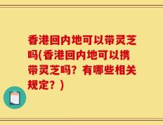 香港回内地可以带灵芝吗(香港回内地可以携带灵芝吗？有哪些相关规定？)