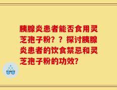 胰腺炎患者能否食用灵芝孢子粉？？探讨胰腺炎患者的饮食禁忌和灵芝孢子粉的功效？