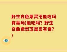 野生白色紫灵芝能吃吗有毒吗(能吃吗？野生白色紫灵芝是否有毒？)
