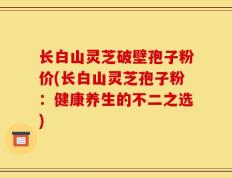 长白山灵芝破壁孢子粉价(长白山灵芝孢子粉：健康养生的不二之选)