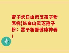 雷子长白山灵芝孢子粉怎样(长白山灵芝孢子粉：雷子新晋健康神器)