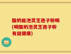 酸奶能泡灵芝孢子粉喝(喝酸奶泡灵芝孢子粉有益健康)