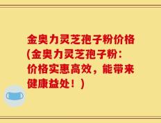 金奥力灵芝孢子粉价格(金奥力灵芝孢子粉：价格实惠高效，能带来健康益处！)