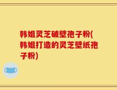 韩姐灵芝破壁孢子粉(韩姐打造的灵芝壁纸孢子粉)