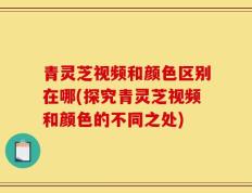 青灵芝视频和颜色区别在哪(探究青灵芝视频和颜色的不同之处)