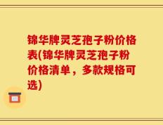 锦华牌灵芝孢子粉价格表(锦华牌灵芝孢子粉价格清单，多款规格可选)