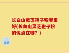 长白山灵芝孢子粉哪里好(长白山灵芝孢子粉的优点在哪？)