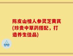 陈皮山楂人参灵芝黄芪(珍贵中草药搭配，打造养生佳品)