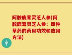 阿胶鹿茸灵芝人参(阿胶鹿茸灵芝人参：四种草药的药用功效和应用方法)