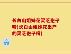 长白山姐妹花灵芝孢子粉(长白山姐妹花出产的灵芝孢子粉)