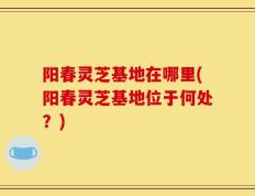 阳春灵芝基地在哪里(阳春灵芝基地位于何处？)