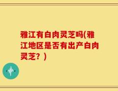 雅江有白肉灵芝吗(雅江地区是否有出产白肉灵芝？)