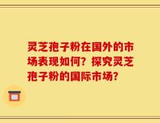 灵芝孢子粉在国外的市场表现如何？探究灵芝孢子粉的国际市场？