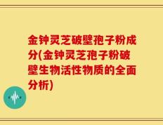 金钟灵芝破壁孢子粉成分(金钟灵芝孢子粉破壁生物活性物质的全面分析)