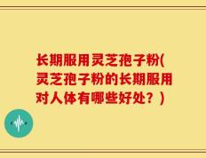 长期服用灵芝孢子粉(灵芝孢子粉的长期服用对人体有哪些好处？)