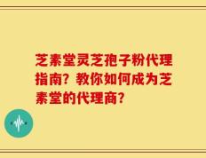 芝素堂灵芝孢子粉代理指南？教你如何成为芝素堂的代理商？