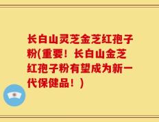 长白山灵芝金芝红孢子粉(重要！长白山金芝红孢子粉有望成为新一代保健品！)