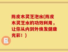 陈皮木灵芝泡水(陈皮木灵芝水的功效利用，让你从内到外焕发健康光彩！)