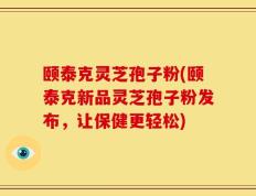 颐泰克灵芝孢子粉(颐泰克新品灵芝孢子粉发布，让保健更轻松)