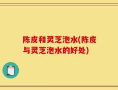 陈皮和灵芝泡水(陈皮与灵芝泡水的好处)