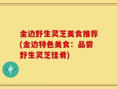 金边野生灵芝美食推荐(金边特色美食：品尝野生灵芝佳肴)