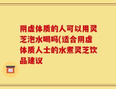 阴虚体质的人可以用灵芝泡水喝吗(适合阴虚体质人士的水煮灵芝饮品建议
