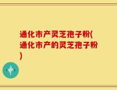 通化市产灵芝孢子粉(通化市产的灵芝孢子粉)