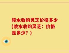 陵水收购灵芝价格多少(陵水收购灵芝：价格是多少？)