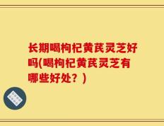 长期喝枸杞黄芪灵芝好吗(喝枸杞黄芪灵芝有哪些好处？)
