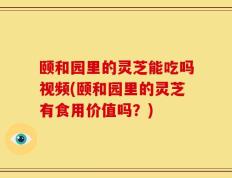 颐和园里的灵芝能吃吗视频(颐和园里的灵芝有食用价值吗？)