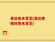 高价收木灵芝(高价求购珍贵木灵芝)