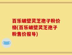 百乐破壁灵芝孢子粉价格(百乐破壁灵芝孢子粉售价报导)