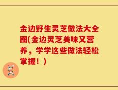 金边野生灵芝做法大全图(金边灵芝美味又营养，学学这些做法轻松掌握！)