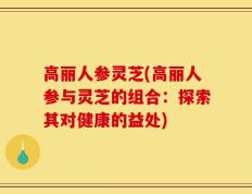 高丽人参灵芝(高丽人参与灵芝的组合：探索其对健康的益处)