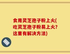 食用灵芝孢子粉上火(吃灵芝孢子粉易上火？这里有解决方法)