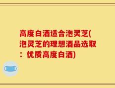 高度白酒适合泡灵芝(泡灵芝的理想酒品选取：优质高度白酒)