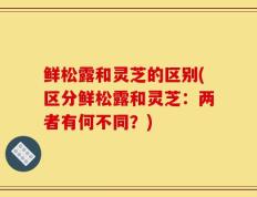 鲜松露和灵芝的区别(区分鲜松露和灵芝：两者有何不同？)