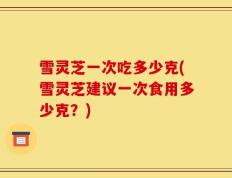 雪灵芝一次吃多少克(雪灵芝建议一次食用多少克？)