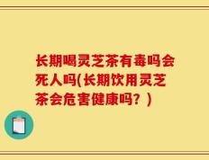 长期喝灵芝茶有毒吗会死人吗(长期饮用灵芝茶会危害健康吗？)