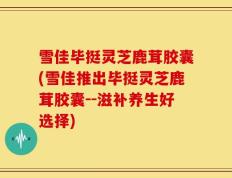 雪佳毕挺灵芝鹿茸胶囊(雪佳推出毕挺灵芝鹿茸胶囊--滋补养生好选择)