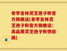 老李吉林灵芝孢子粉官方旗舰店(老李吉林灵芝孢子粉官方旗舰店：高品质灵芝孢子粉供应商)