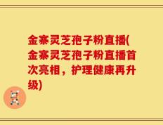 金寨灵芝孢子粉直播(金寨灵芝孢子粉直播首次亮相，护理健康再升级)