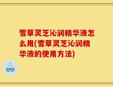 雪草灵芝沁润精华液怎么用(雪草灵芝沁润精华液的使用方法)