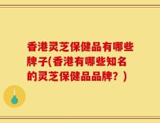 香港灵芝保健品有哪些牌子(香港有哪些知名的灵芝保健品品牌？)