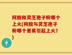 阿胶和灵芝孢子粉哪个上火(阿胶与灵芝孢子粉哪个更易引起上火？)