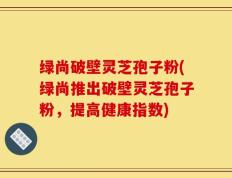 绿尚破壁灵芝孢子粉(绿尚推出破壁灵芝孢子粉，提高健康指数)