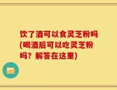 饮了酒可以食灵芝粉吗(喝酒后可以吃灵芝粉吗？解答在这里)
