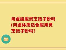 阴虚能服灵芝孢子粉吗(阴虚体质适合服用灵芝孢子粉吗？