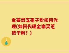 金寨灵芝孢子粉如何代理(如何代理金寨灵芝孢子粉？)